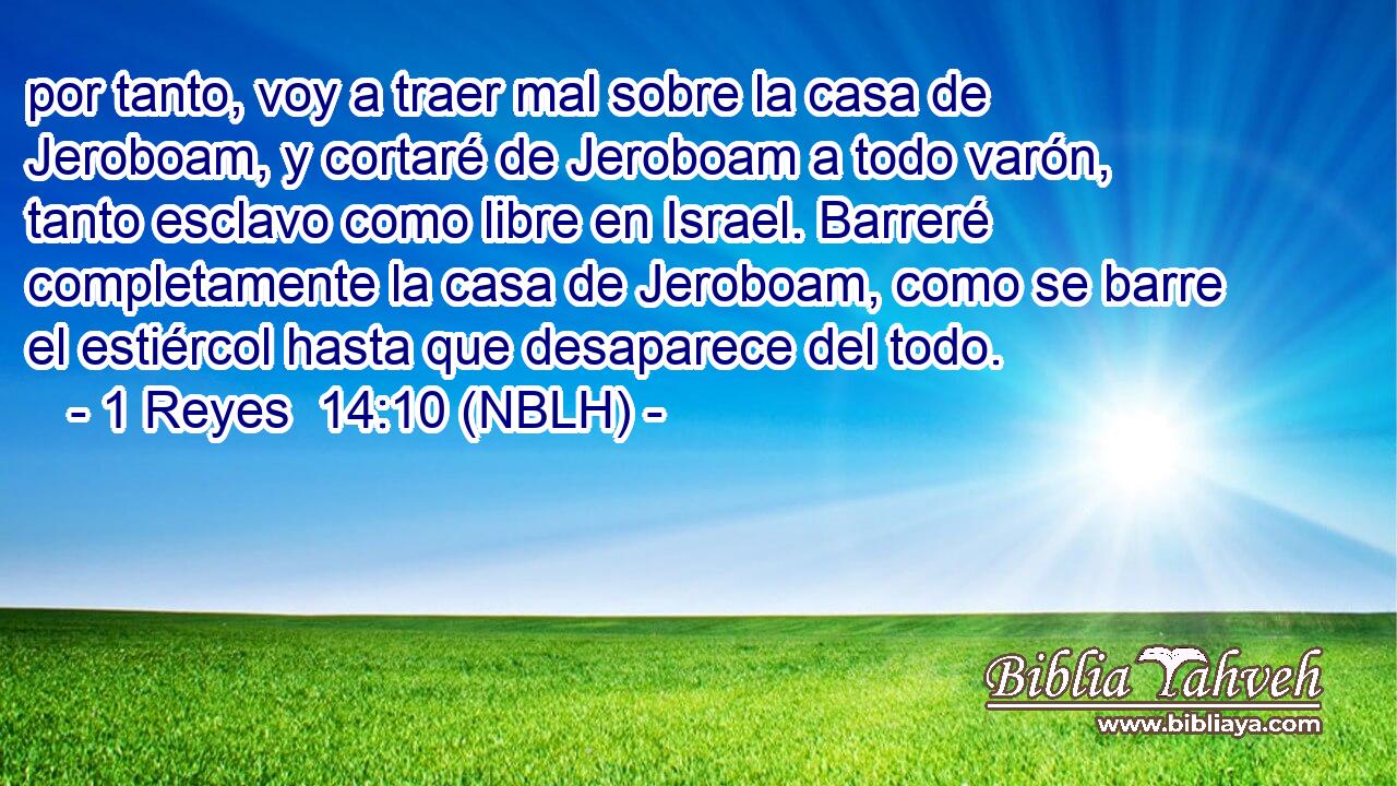  por tanto, voy a traer mal sobre la casa de Jeroboam, y cortaré de Jeroboam a todo varón, tanto esclavo como libre en Israel. Barreré completamente la casa de Jeroboam, como se barre el estiércol hasta que desaparece del todo. 