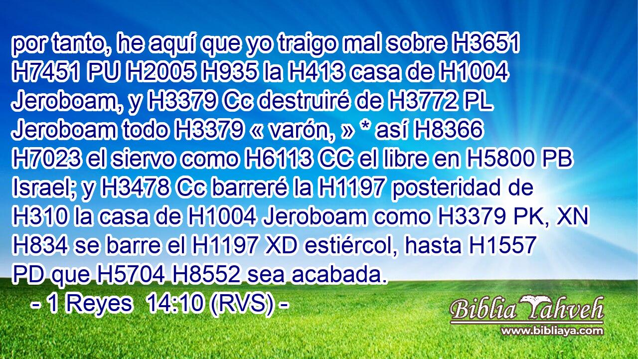 por tanto, he aquí que yo traigo mal sobre H3651 H7451 PU H2005 H935 la H413 casa de H1004 Jeroboam, y H3379 Cc destruiré de H3772 PL Jeroboam todo H3379 « varón, » * así H8366 H7023 el siervo como H6113 CC el libre en H5800 PB Israel; y H3478 Cc barreré la H1197 posteridad de H310 la casa de H1004 Jeroboam como H3379 PK, XN H834 se barre el H1197 XD estiércol, hasta H1557 PD que H5704 H8552 sea acabada. 