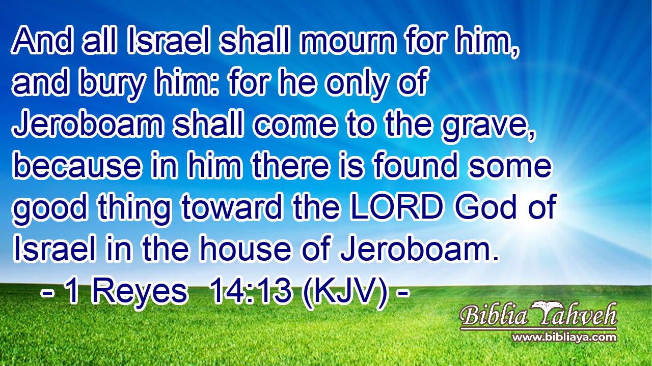 And all Israel shall mourn for him, and bury him: for he only of Jeroboam shall come to the grave, because in him there is found some good thing toward the LORD God of Israel in the house of Jeroboam.
