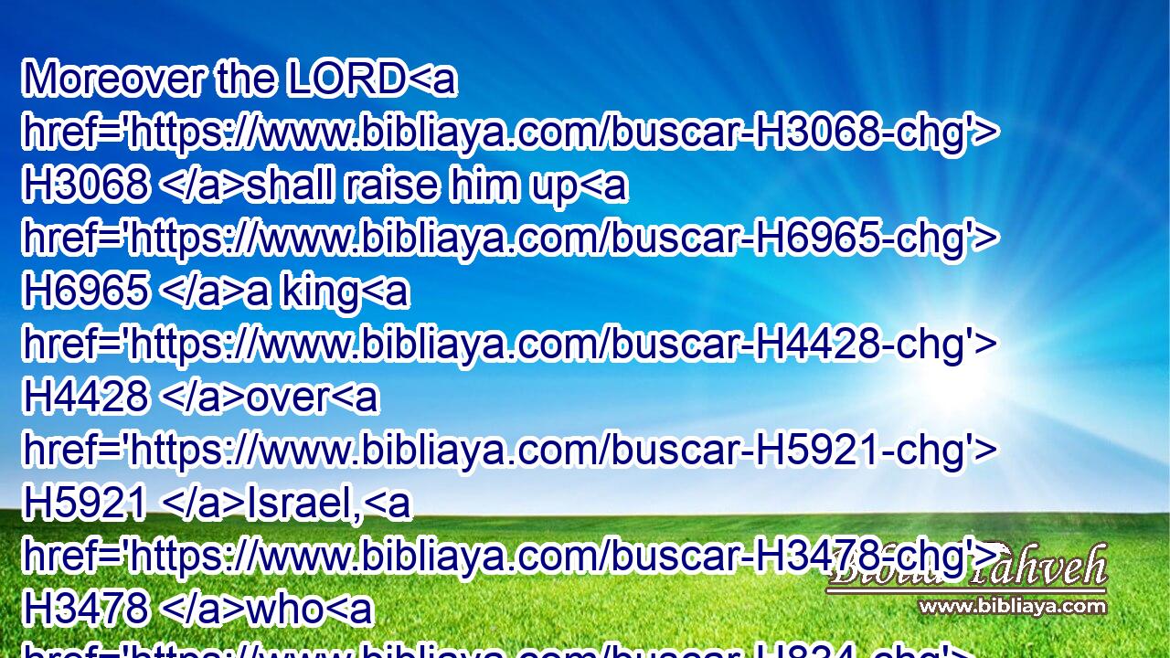 Moreover the LORD H3068 shall raise him up H6965 a king H4428 over H5921 Israel, H3478 who H834 shall cut off H3772 (H853) the house H1004 of Jeroboam H3379 that H2088 day: H3117 but what? H4100 even H1571 now.H6258