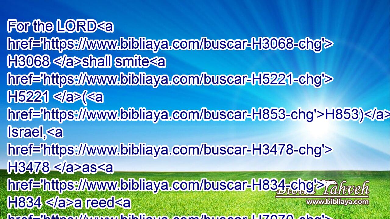 For the LORD H3068 shall smite H5221 (H853) Israel, H3478 as H834 a reed H7070 is shaken H5110 in the water, H4325 and he shall root up H5428 (H853) Israel H3478 out of H4480  H5921 this H2063 good H2896 land, H127 which H834 he gave H5414 to their fathers, H1 and shall scatter H2219 them beyond H4480  H5676 the river, H5104 because H3282  H834 they have made H6213 (H853) their groves, H842 provoking the LORD to anger. H3707 (H853) H3068
