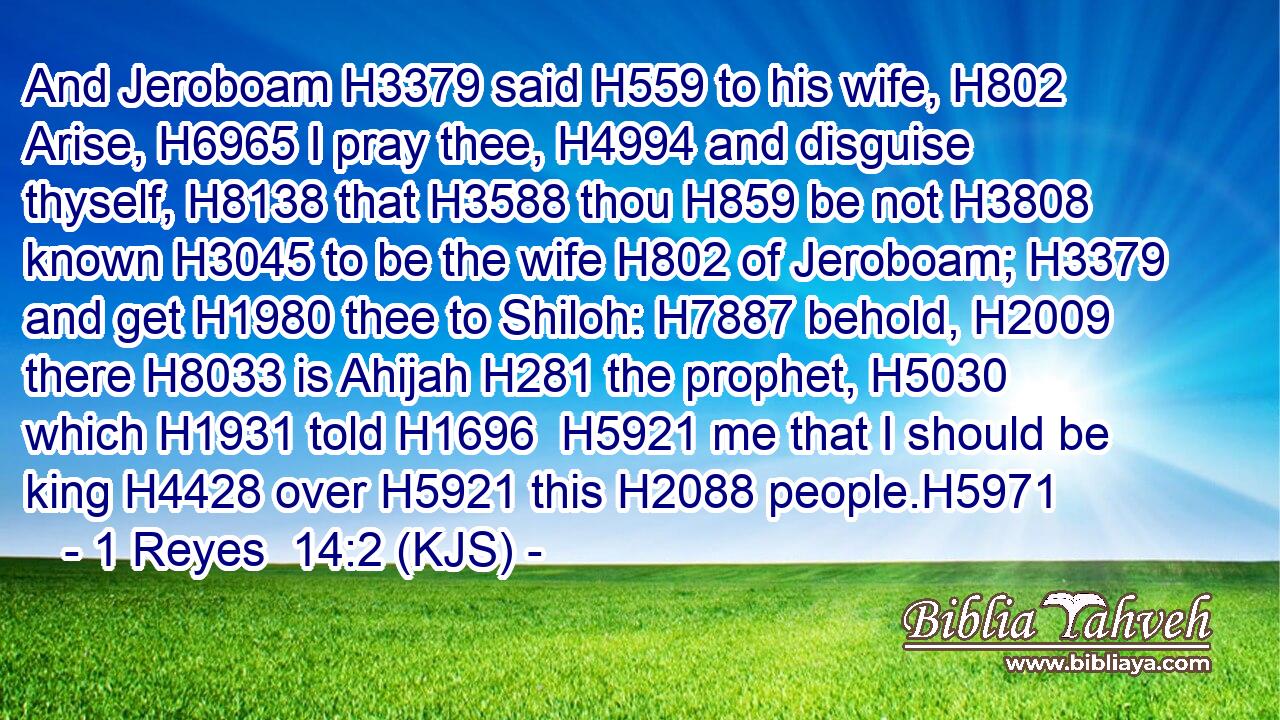 And Jeroboam H3379 said H559 to his wife, H802 Arise, H6965 I pray thee, H4994 and disguise thyself, H8138 that H3588 thou H859 be not H3808 known H3045 to be the wife H802 of Jeroboam; H3379 and get H1980 thee to Shiloh: H7887 behold, H2009 there H8033 is Ahijah H281 the prophet, H5030 which H1931 told H1696  H5921 me that I should be king H4428 over H5921 this H2088 people.H5971