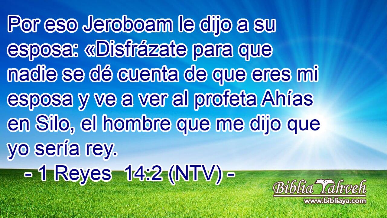 Por eso Jeroboam le dijo a su esposa: «Disfrázate para que nadie se dé cuenta de que eres mi esposa y ve a ver al profeta Ahías en Silo, el hombre que me dijo que yo sería rey.