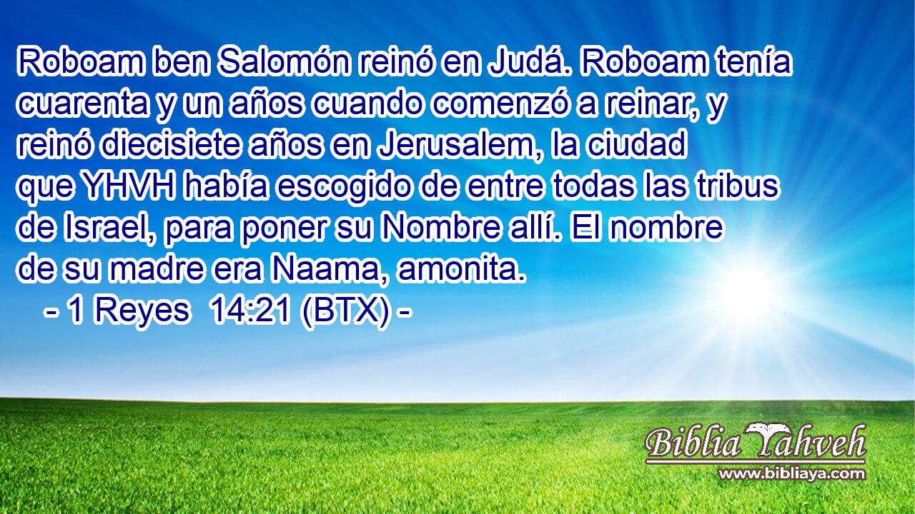 Roboam ben Salomón reinó en Judá. Roboam tenía cuarenta y un años cuando comenzó a reinar, y reinó diecisiete años en Jerusalem, la ciudad que YHVH había escogido de entre todas las tribus de Israel, para poner su Nombre allí. El nombre de su madre era Naama, amonita.