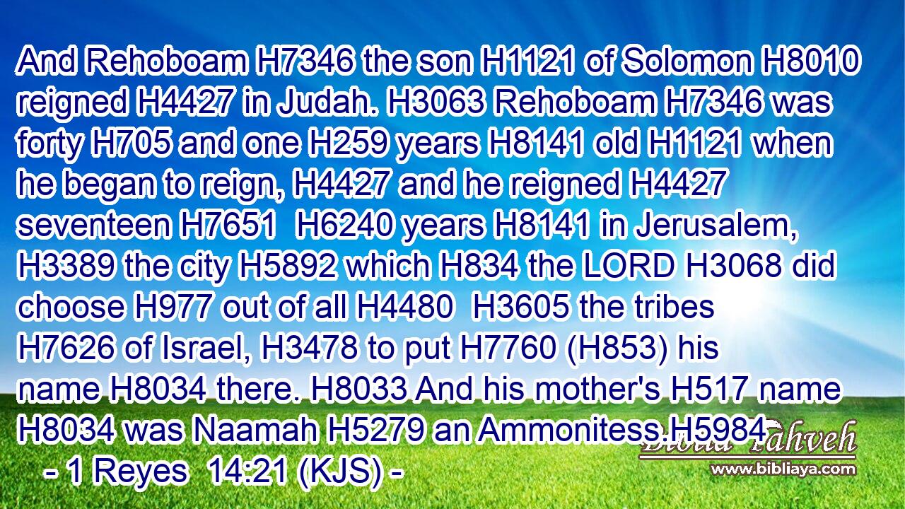 And Rehoboam H7346 the son H1121 of Solomon H8010 reigned H4427 in Judah. H3063 Rehoboam H7346 was forty H705 and one H259 years H8141 old H1121 when he began to reign, H4427 and he reigned H4427 seventeen H7651  H6240 years H8141 in Jerusalem, H3389 the city H5892 which H834 the LORD H3068 did choose H977 out of all H4480  H3605 the tribes H7626 of Israel, H3478 to put H7760 (H853) his name H8034 there. H8033 And his mother's H517 name H8034 was Naamah H5279 an Ammonitess.H5984