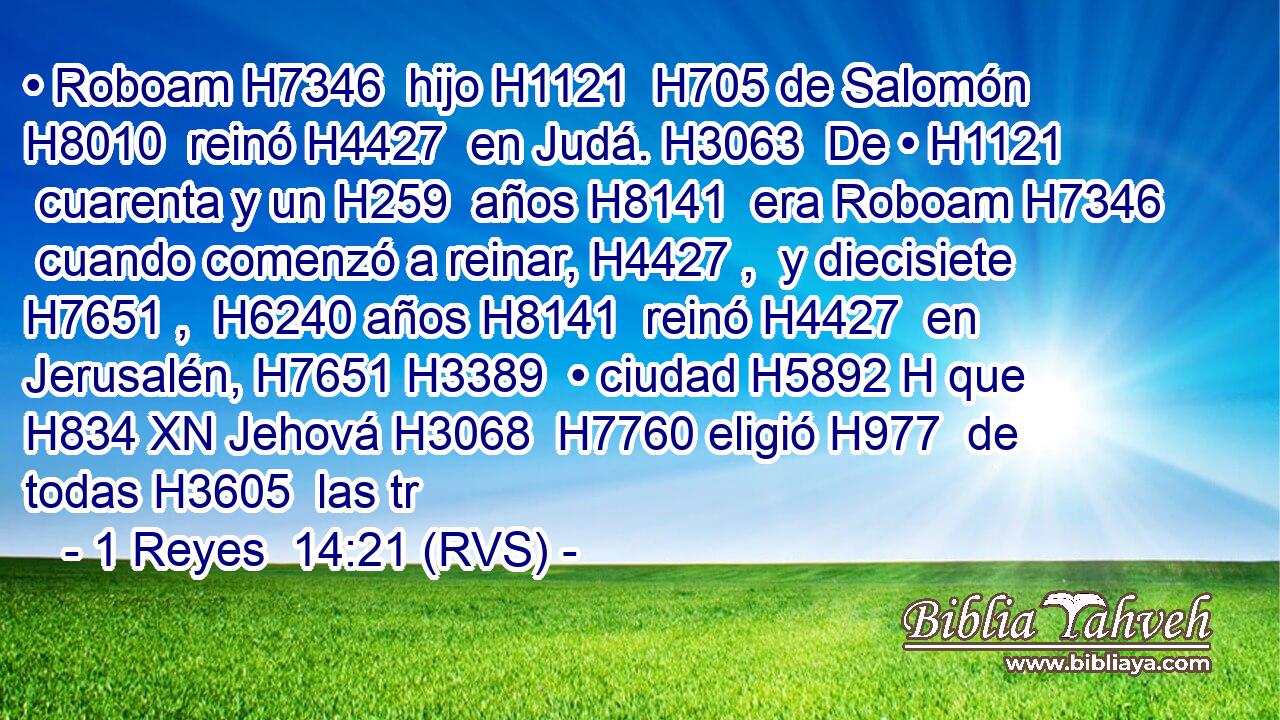 • Roboam H7346  hijo H1121  H705 de Salomón H8010  reinó H4427  en Judá. H3063  De • H1121  cuarenta y un H259  años H8141  era Roboam H7346  cuando comenzó a reinar, H4427 ,  y diecisiete H7651 ,  H6240 años H8141  reinó H4427  en Jerusalén, H7651 H3389  • ciudad H5892 H que H834 XN Jehová H3068  H7760 eligió H977  de todas H3605  las tr