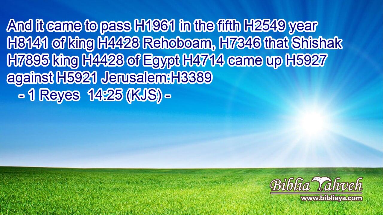 And it came to pass H1961 in the fifth H2549 year H8141 of king H4428 Rehoboam, H7346 that Shishak H7895 king H4428 of Egypt H4714 came up H5927 against H5921 Jerusalem:H3389