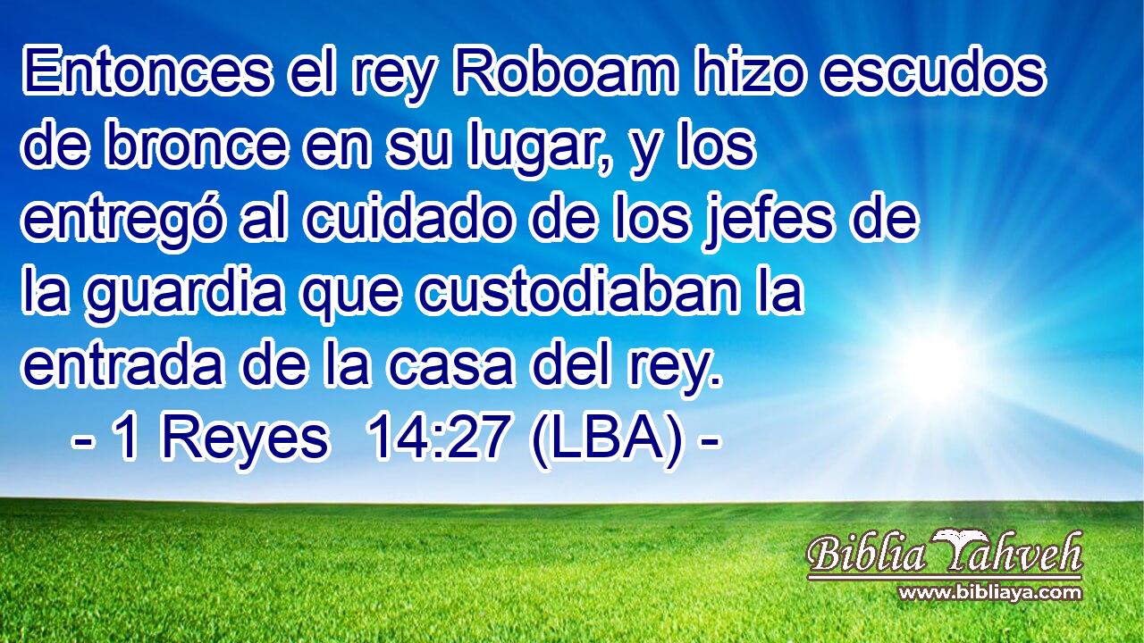 Entonces el rey Roboam hizo escudos de bronce en su lugar, y los entregó al cuidado de los jefes de la guardia que custodiaban la entrada de la casa del rey.