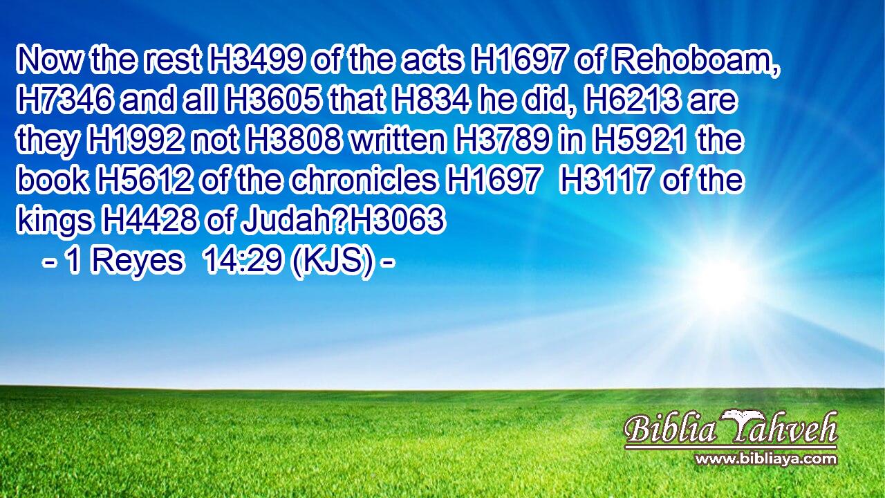 Now the rest H3499 of the acts H1697 of Rehoboam, H7346 and all H3605 that H834 he did, H6213 are they H1992 not H3808 written H3789 in H5921 the book H5612 of the chronicles H1697  H3117 of the kings H4428 of Judah?H3063