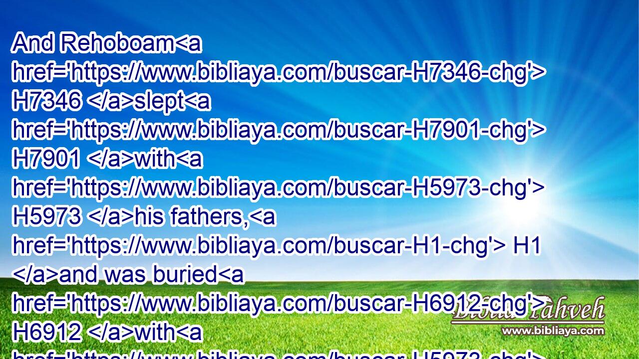 And Rehoboam H7346 slept H7901 with H5973 his fathers, H1 and was buried H6912 with H5973 his fathers H1 in the city H5892 of David. H1732 And his mother's H517 name H8034 was Naamah H5279 an Ammonitess. H5984 And Abijam H38 his son H1121 reigned H4427 in his stead.H8478