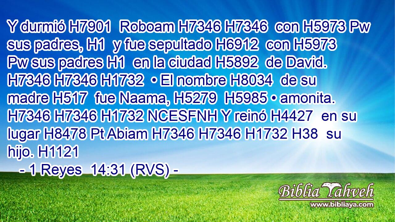 Y durmió H7901  Roboam H7346 H7346  con H5973 Pw sus padres, H1  y fue sepultado H6912  con H5973 Pw sus padres H1  en la ciudad H5892  de David. H7346 H7346 H1732  • El nombre H8034  de su madre H517  fue Naama, H5279  H5985 • amonita. H7346 H7346 H1732 NCESFNH Y reinó H4427  en su lugar H8478 Pt Abiam H7346 H7346 H1732 H38  su hijo. H1121  