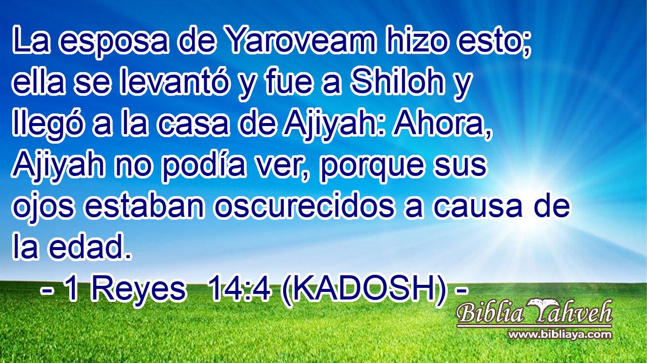  La esposa de Yaroveam hizo esto; ella se levantó y fue a Shiloh y llegó a la casa de Ajiyah: Ahora, Ajiyah no podía ver, porque sus ojos estaban oscurecidos a causa de la edad. 