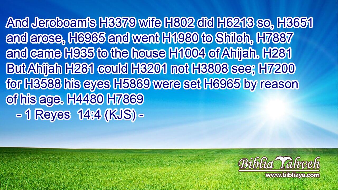 And Jeroboam's H3379 wife H802 did H6213 so, H3651 and arose, H6965 and went H1980 to Shiloh, H7887 and came H935 to the house H1004 of Ahijah. H281 But Ahijah H281 could H3201 not H3808 see; H7200 for H3588 his eyes H5869 were set H6965 by reason of his age. H4480 H7869
