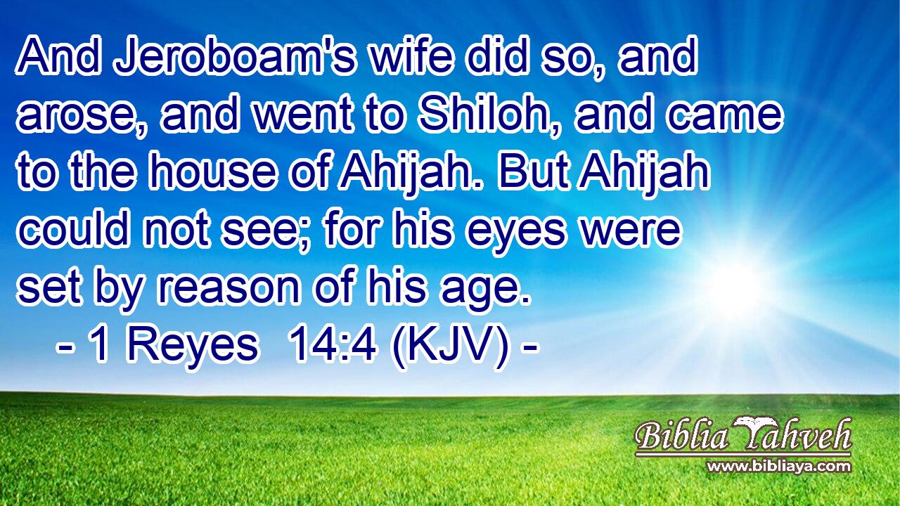 And Jeroboam's wife did so, and arose, and went to Shiloh, and came to the house of Ahijah. But Ahijah could not see; for his eyes were set by reason of his age.