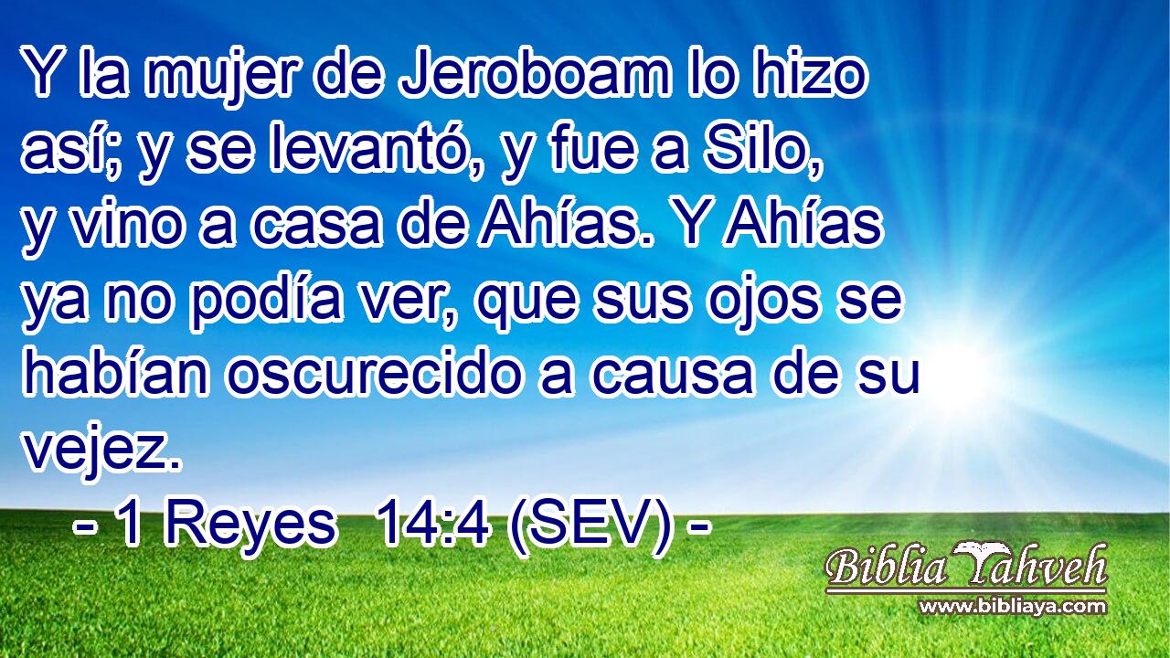 Y la mujer de Jeroboam lo hizo así; y se levantó, y fue a Silo, y vino a casa de Ahías. Y Ahías ya no podía ver, que sus ojos se habían oscurecido a causa de su vejez.