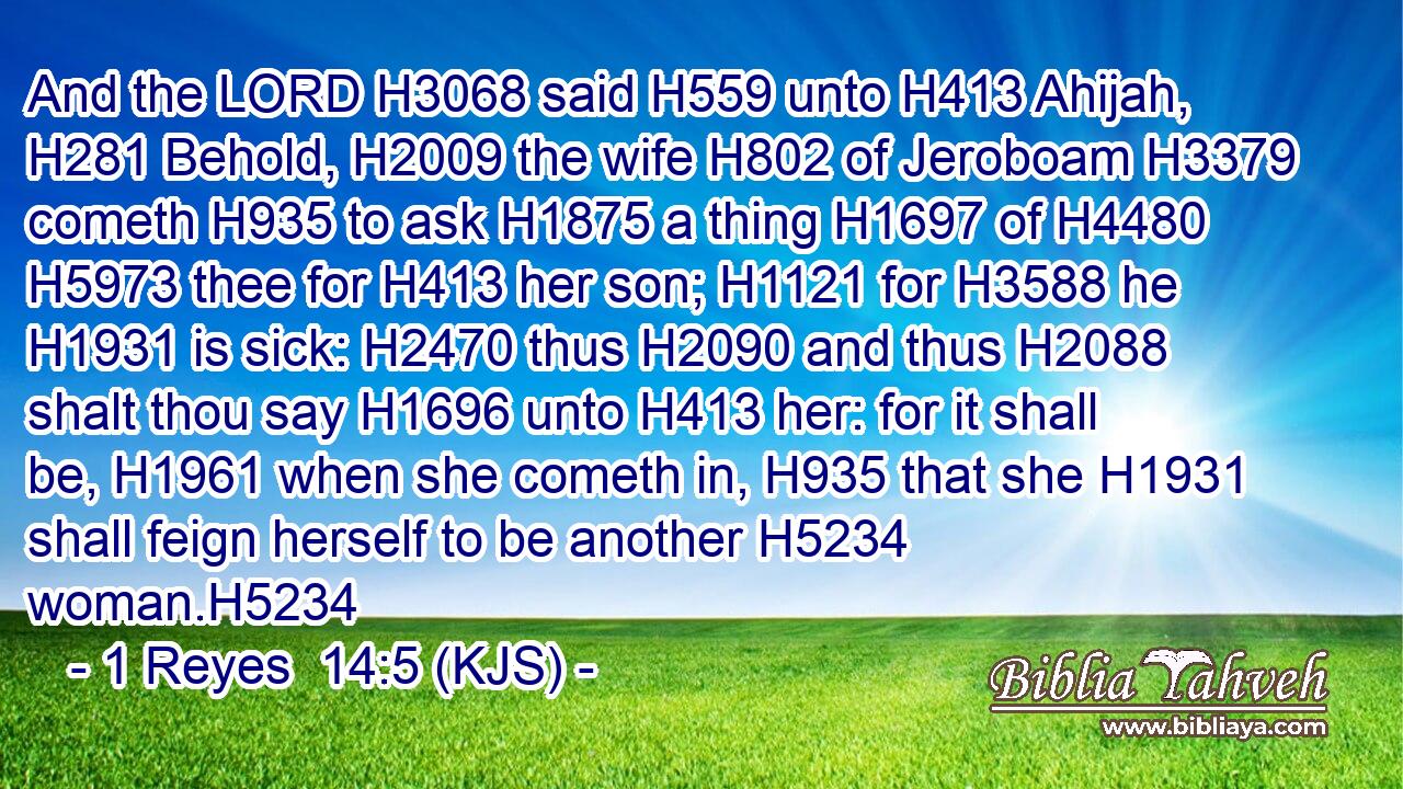 And the LORD H3068 said H559 unto H413 Ahijah, H281 Behold, H2009 the wife H802 of Jeroboam H3379 cometh H935 to ask H1875 a thing H1697 of H4480  H5973 thee for H413 her son; H1121 for H3588 he H1931 is sick: H2470 thus H2090 and thus H2088 shalt thou say H1696 unto H413 her: for it shall be, H1961 when she cometh in, H935 that she H1931 shall feign herself to be another H5234 woman.H5234