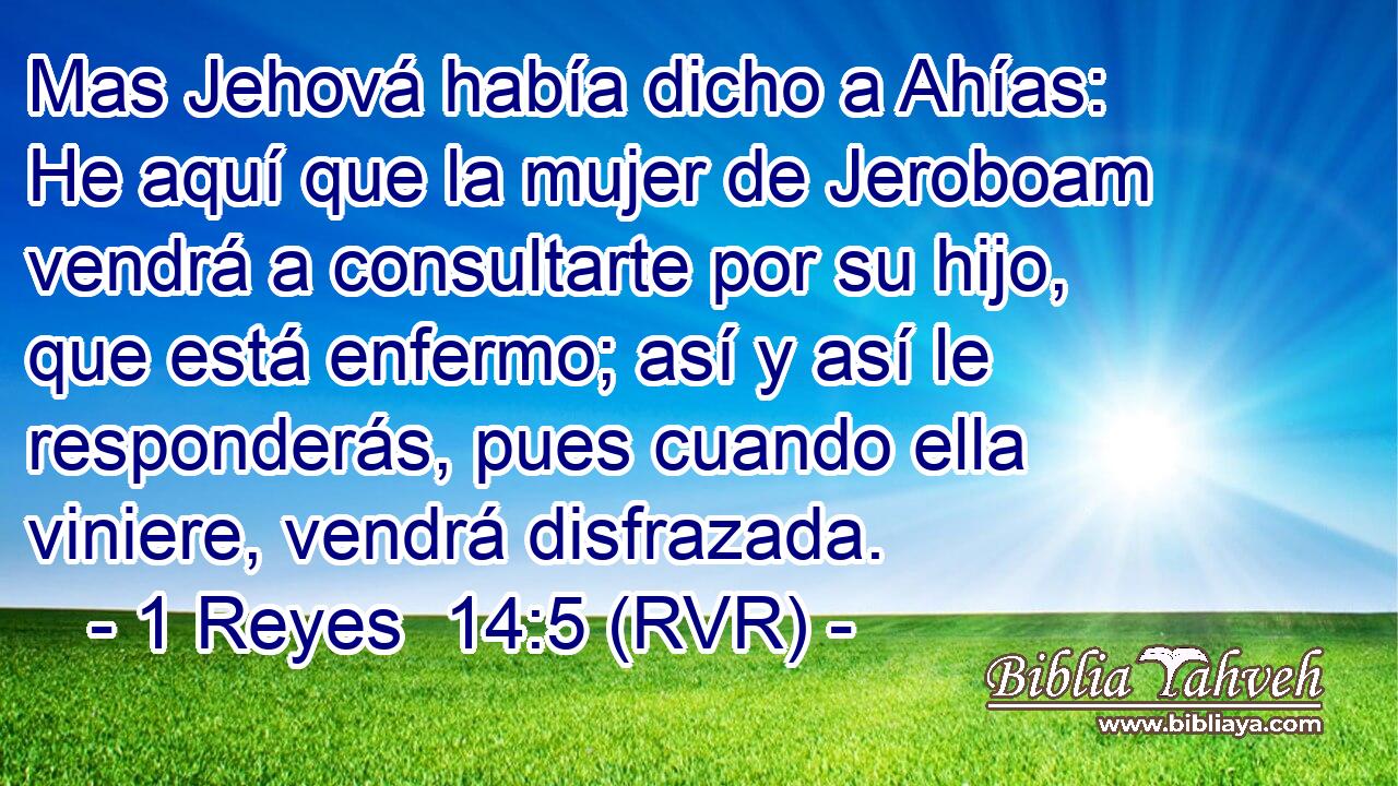 Mas Jehová había dicho a Ahías: He aquí que la mujer de Jeroboam vendrá a consultarte por su hijo, que está enfermo; así y así le responderás, pues cuando ella viniere, vendrá disfrazada.