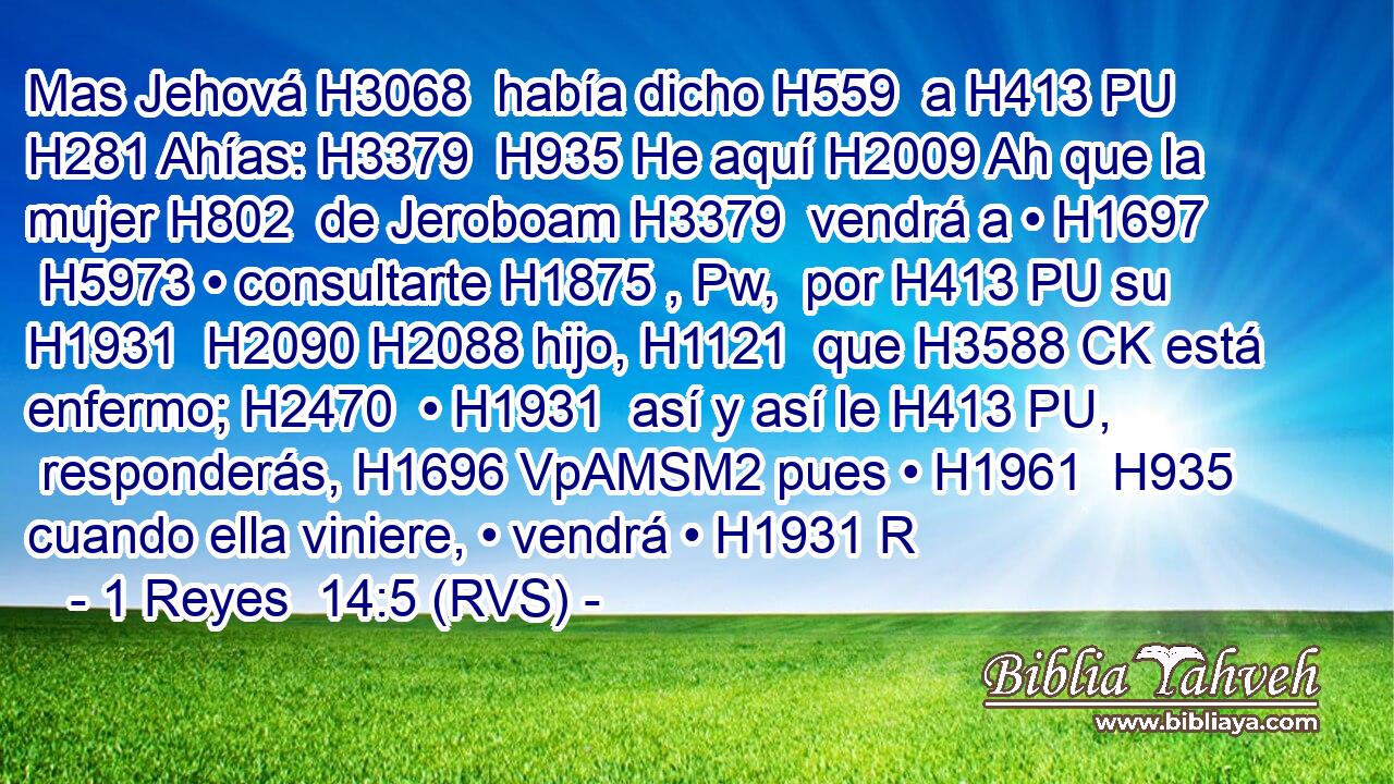Mas Jehová H3068  había dicho H559  a H413 PU H281 Ahías: H3379  H935 He aquí H2009 Ah que la mujer H802  de Jeroboam H3379  vendrá a • H1697  H5973 • consultarte H1875 , Pw,  por H413 PU su H1931  H2090 H2088 hijo, H1121  que H3588 CK está enfermo; H2470  • H1931  así y así le H413 PU,  responderás, H1696 VpAMSM2 pues • H1961  H935 cuando ella viniere, • vendrá • H1931 R