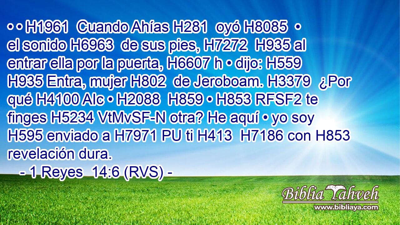 • • H1961  Cuando Ahías H281  oyó H8085  • el sonido H6963  de sus pies, H7272  H935 al entrar ella por la puerta, H6607 h • dijo: H559  H935 Entra, mujer H802  de Jeroboam. H3379  ¿Por qué H4100 AIc • H2088  H859 • H853 RFSF2 te finges H5234 VtMvSF-N otra? He aquí • yo soy H595 enviado a H7971 PU ti H413  H7186 con H853 revelación dura. 