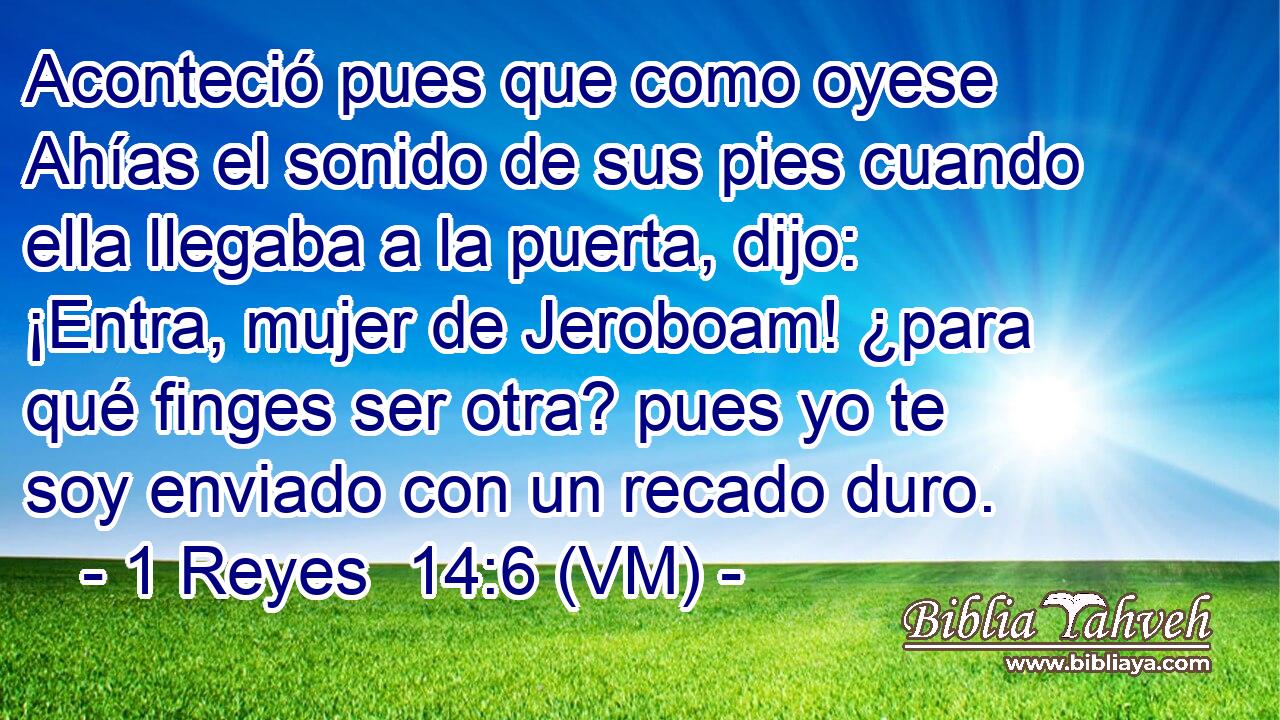  Aconteció pues que como oyese Ahías el sonido de sus pies cuando ella llegaba a la puerta, dijo: ¡Entra, mujer de Jeroboam! ¿para qué finges ser otra? pues yo te soy enviado con un recado duro. 