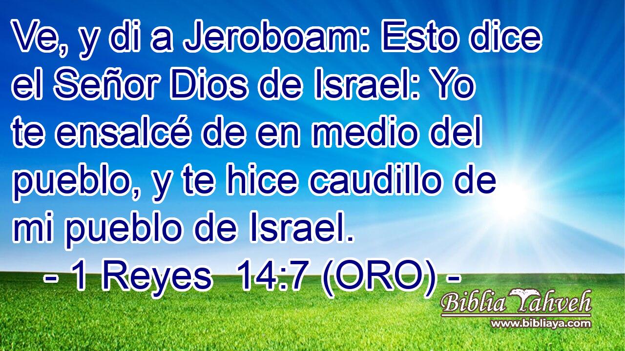  Ve, y di a Jeroboam: Esto dice el Señor Dios de Israel: Yo te ensalcé de en medio del pueblo, y te hice caudillo de mi pueblo de Israel. 