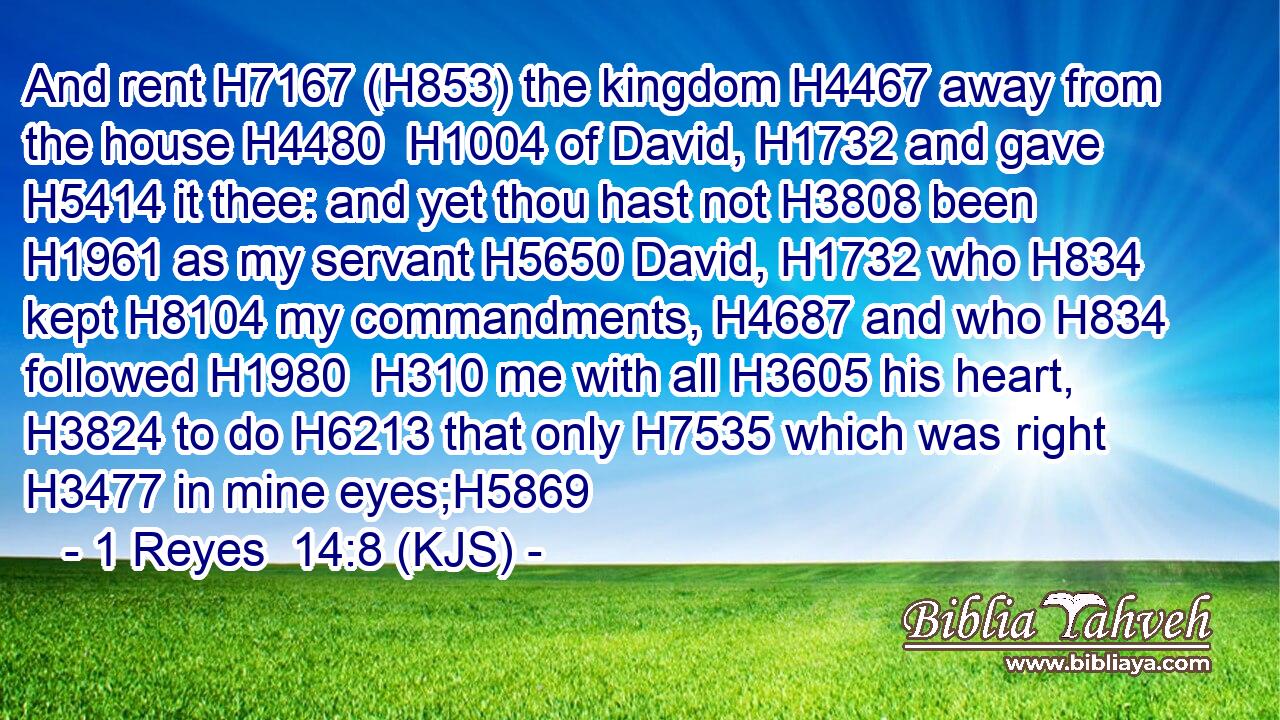 And rent H7167 (H853) the kingdom H4467 away from the house H4480  H1004 of David, H1732 and gave H5414 it thee: and yet thou hast not H3808 been H1961 as my servant H5650 David, H1732 who H834 kept H8104 my commandments, H4687 and who H834 followed H1980  H310 me with all H3605 his heart, H3824 to do H6213 that only H7535 which was right H3477 in mine eyes;H5869