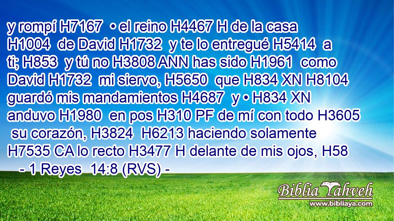 y rompí H7167  • el reino H4467 H de la casa H1004  de David H1732  y te lo entregué H5414  a ti; H853  y tú no H3808 ANN has sido H1961  como David H1732  mi siervo, H5650  que H834 XN H8104 guardó mis mandamientos H4687  y • H834 XN anduvo H1980  en pos H310 PF de mí con todo H3605  su corazón, H3824  H6213 haciendo solamente H7535 CA lo recto H3477 H delante de mis ojos, H58