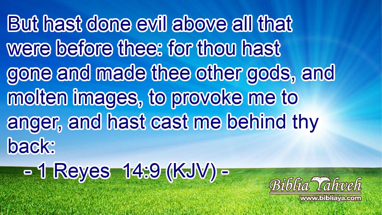 But hast done evil above all that were before thee: for thou hast gone and made thee other gods, and molten images, to provoke me to anger, and hast cast me behind thy back: