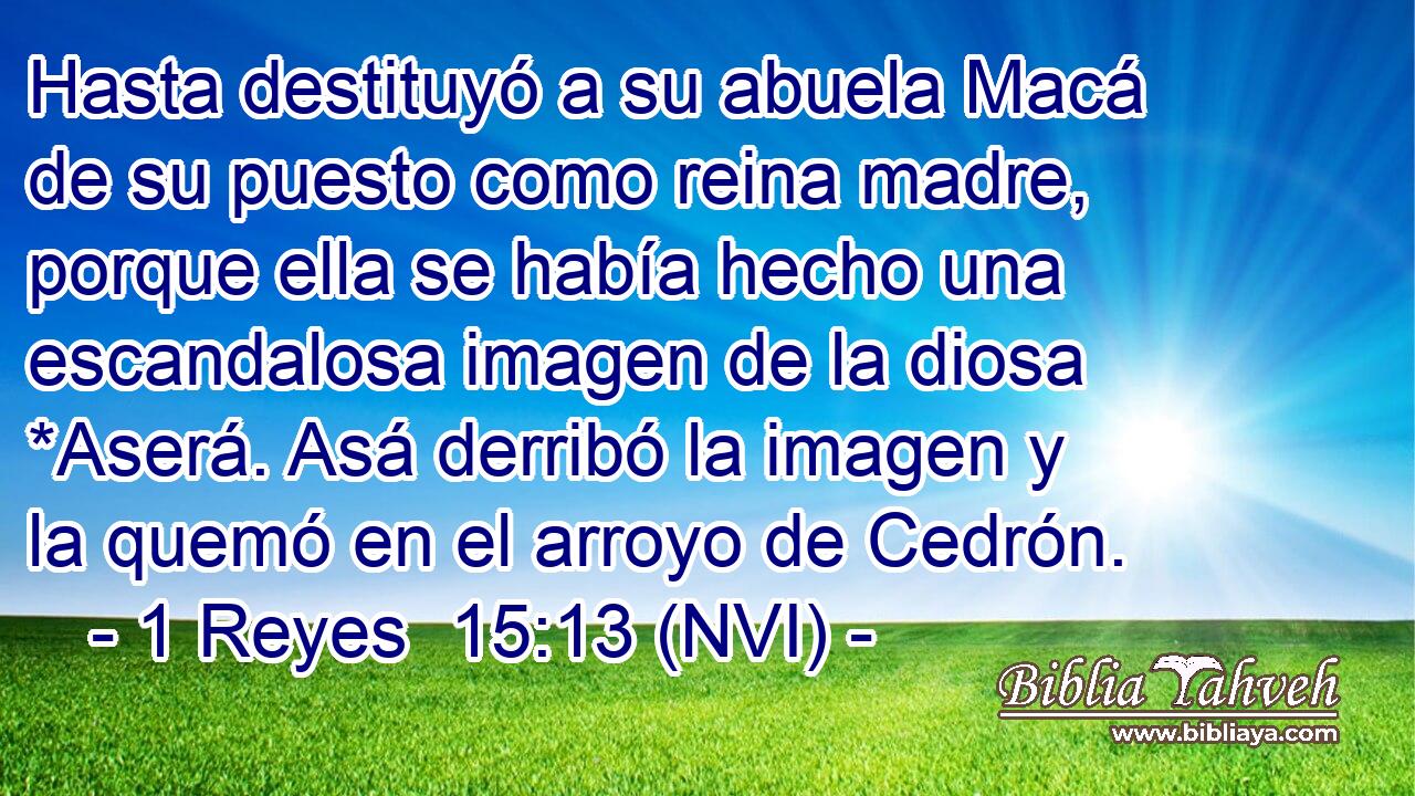  Hasta destituyó a su abuela Macá de su puesto como reina madre, porque ella se había hecho una escandalosa imagen de la diosa *Aserá. Asá derribó la imagen y la quemó en el arroyo de Cedrón. 