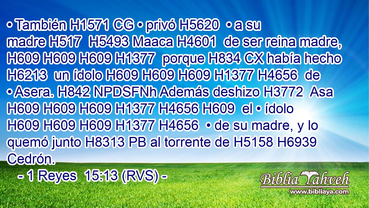 • También H1571 CG • privó H5620  • a su madre H517  H5493 Maaca H4601  de ser reina madre, H609 H609 H609 H1377  porque H834 CX había hecho H6213  un ídolo H609 H609 H609 H1377 H4656  de • Asera. H842 NPDSFNh Además deshizo H3772  Asa H609 H609 H609 H1377 H4656 H609  el • ídolo H609 H609 H609 H1377 H4656  • de su madre, y lo quemó junto H8313 PB al torrente de H5158 H6939 Cedrón. 