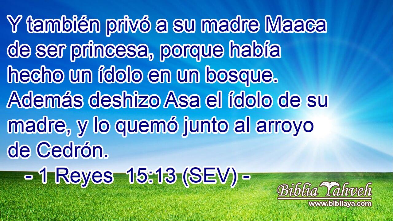 Y también privó a su madre Maaca de ser princesa, porque había hecho un ídolo en un bosque. Además deshizo Asa el ídolo de su madre, y lo quemó junto al arroyo de Cedrón.