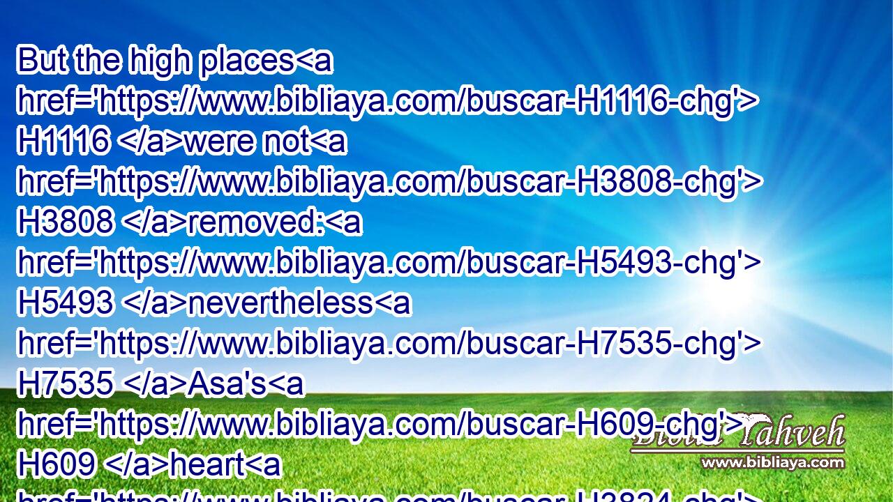 But the high places H1116 were not H3808 removed: H5493 nevertheless H7535 Asa's H609 heart H3824 was H1961 perfect H8003 with H5973 the LORD H3068 all H3605 his days.H3117