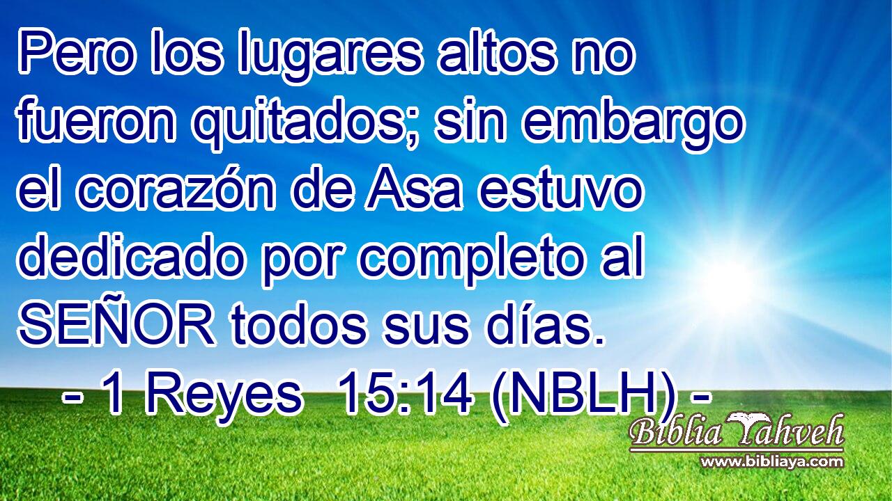 Pero los lugares altos no fueron quitados; sin embargo el corazón de Asa estuvo dedicado por completo al SEÑOR todos sus días. 