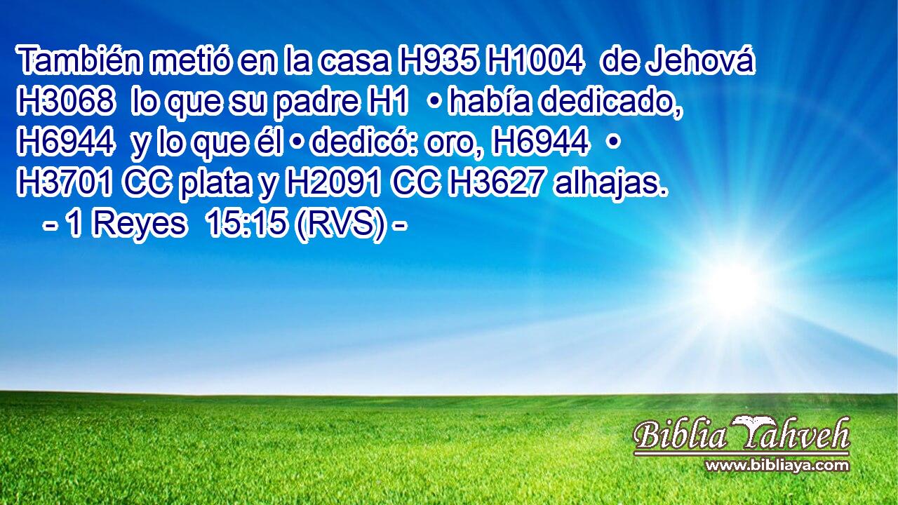 También metió en la casa H935 H1004  de Jehová H3068  lo que su padre H1  • había dedicado, H6944  y lo que él • dedicó: oro, H6944  • H3701 CC plata y H2091 CC H3627 alhajas. 