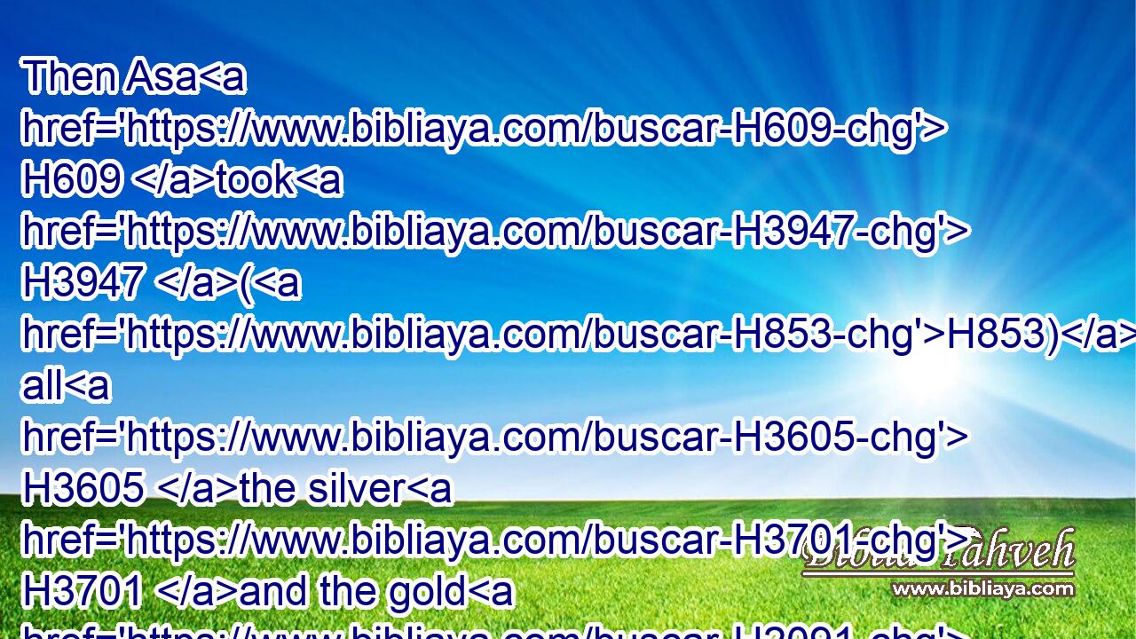 Then Asa H609 took H3947 (H853) all H3605 the silver H3701 and the gold H2091 that were left H3498 in the treasures H214 of the house H1004 of the LORD, H3068 and the treasures H214 of the king's H4428 house, H1004 and delivered H5414 them into the hand H3027 of his servants: H5650 and king H4428 Asa H609 sent H7971 them to H413 Benhadad, H1130 the son H1121 of Tabrimon, H2886 the son H1121 of Hezion, H2383 king H4428 of Syria, H758 that dwelt H3427 at Damascus, H1834 saying,H559