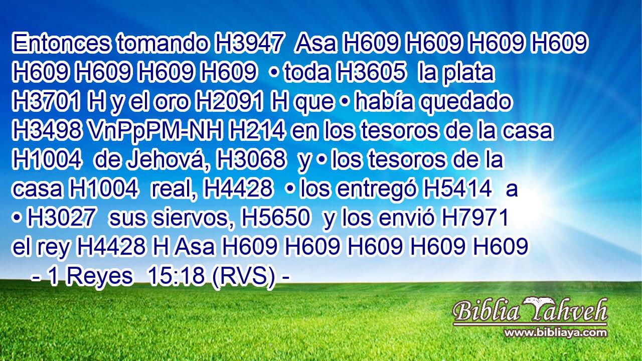 Entonces tomando H3947  Asa H609 H609 H609 H609 H609 H609 H609 H609  • toda H3605  la plata H3701 H y el oro H2091 H que • había quedado H3498 VnPpPM-NH H214 en los tesoros de la casa H1004  de Jehová, H3068  y • los tesoros de la casa H1004  real, H4428  • los entregó H5414  a • H3027  sus siervos, H5650  y los envió H7971  el rey H4428 H Asa H609 H609 H609 H609 H609