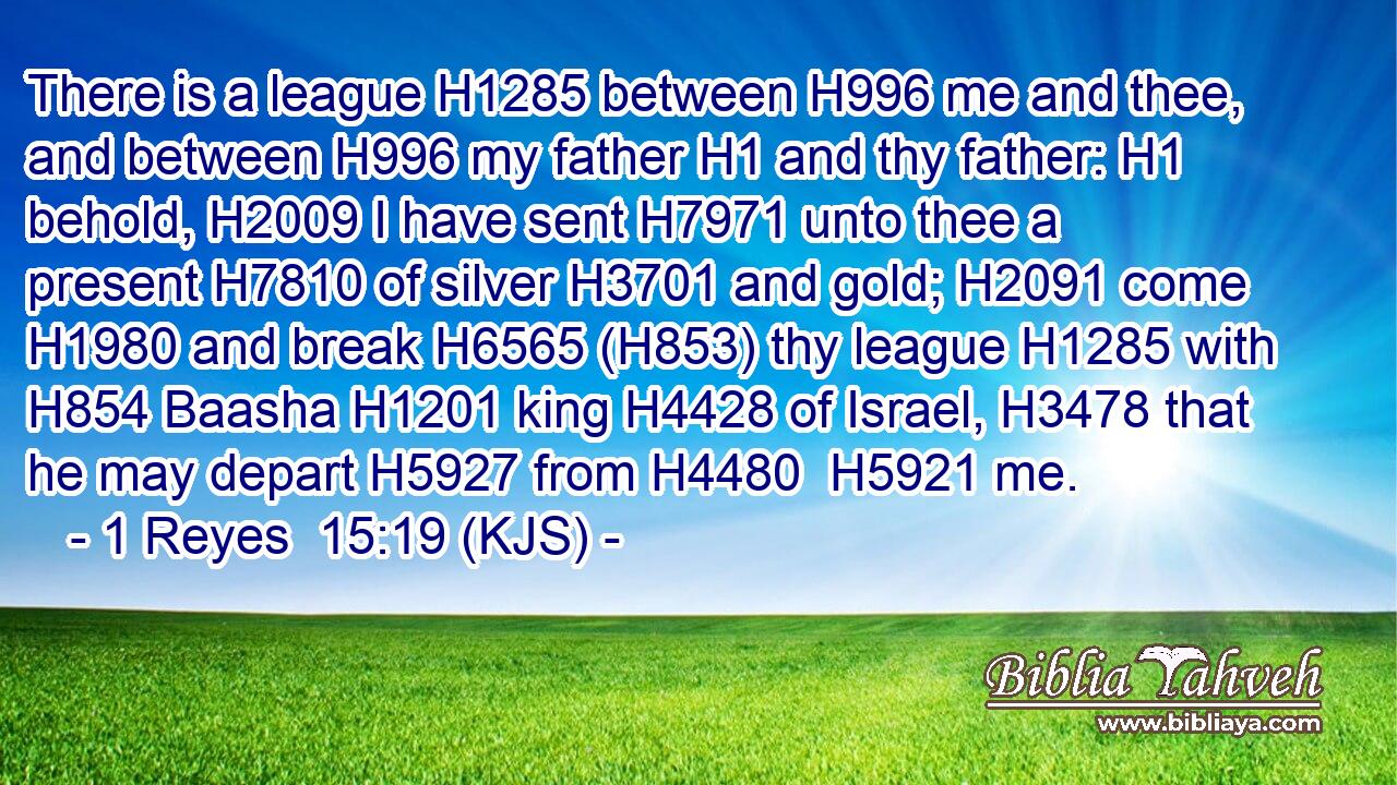 There is a league H1285 between H996 me and thee, and between H996 my father H1 and thy father: H1 behold, H2009 I have sent H7971 unto thee a present H7810 of silver H3701 and gold; H2091 come H1980 and break H6565 (H853) thy league H1285 with H854 Baasha H1201 king H4428 of Israel, H3478 that he may depart H5927 from H4480  H5921 me.