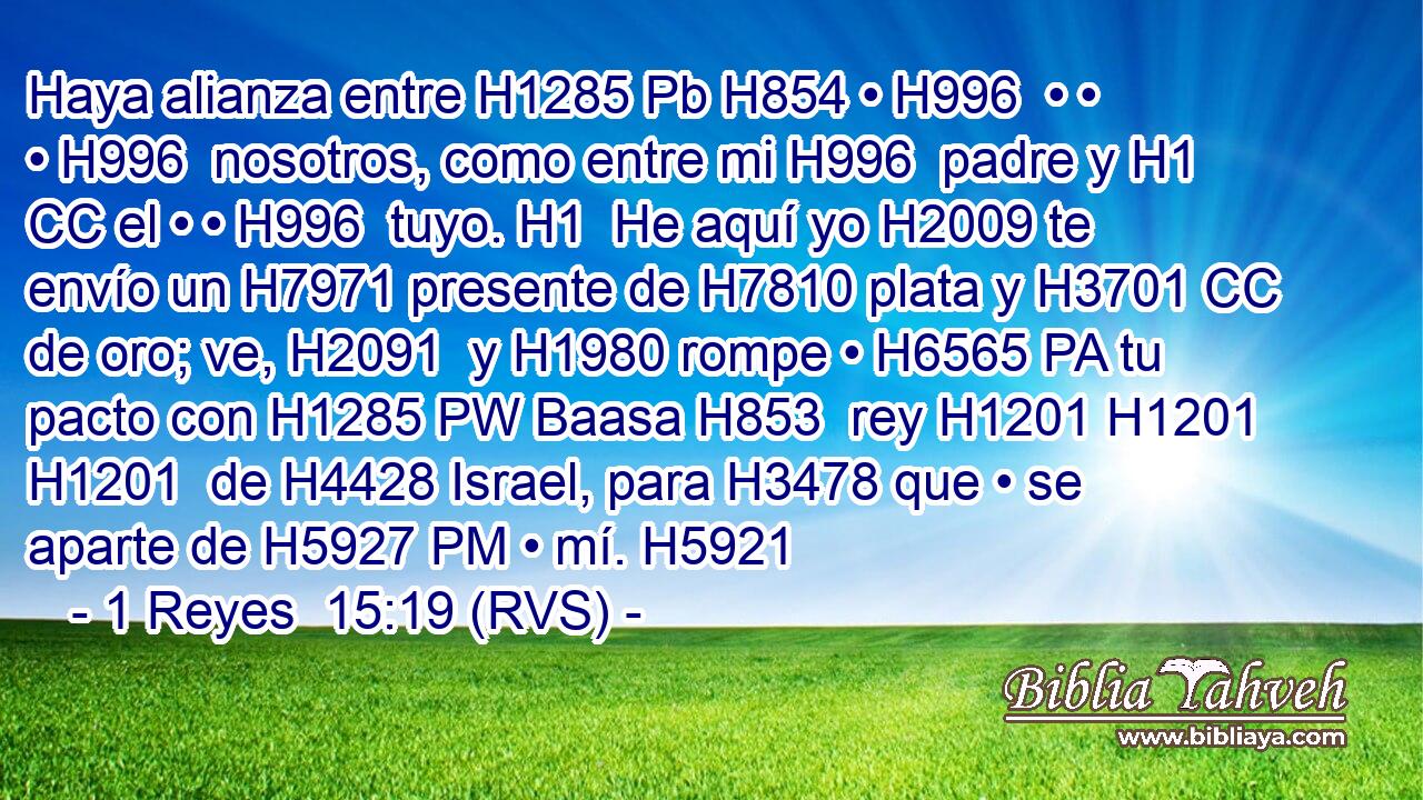 Haya alianza entre H1285 Pb H854 • H996  • • • H996  nosotros, como entre mi H996  padre y H1 CC el • • H996  tuyo. H1  He aquí yo H2009 te envío un H7971 presente de H7810 plata y H3701 CC de oro; ve, H2091  y H1980 rompe • H6565 PA tu pacto con H1285 PW Baasa H853  rey H1201 H1201 H1201  de H4428 Israel, para H3478 que • se aparte de H5927 PM • mí. H5921  