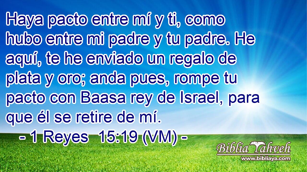  Haya pacto entre mí y ti, como hubo entre mi padre y tu padre. He aquí, te he enviado un regalo de plata y oro; anda pues, rompe tu pacto con Baasa rey de Israel, para que él se retire de mí. 