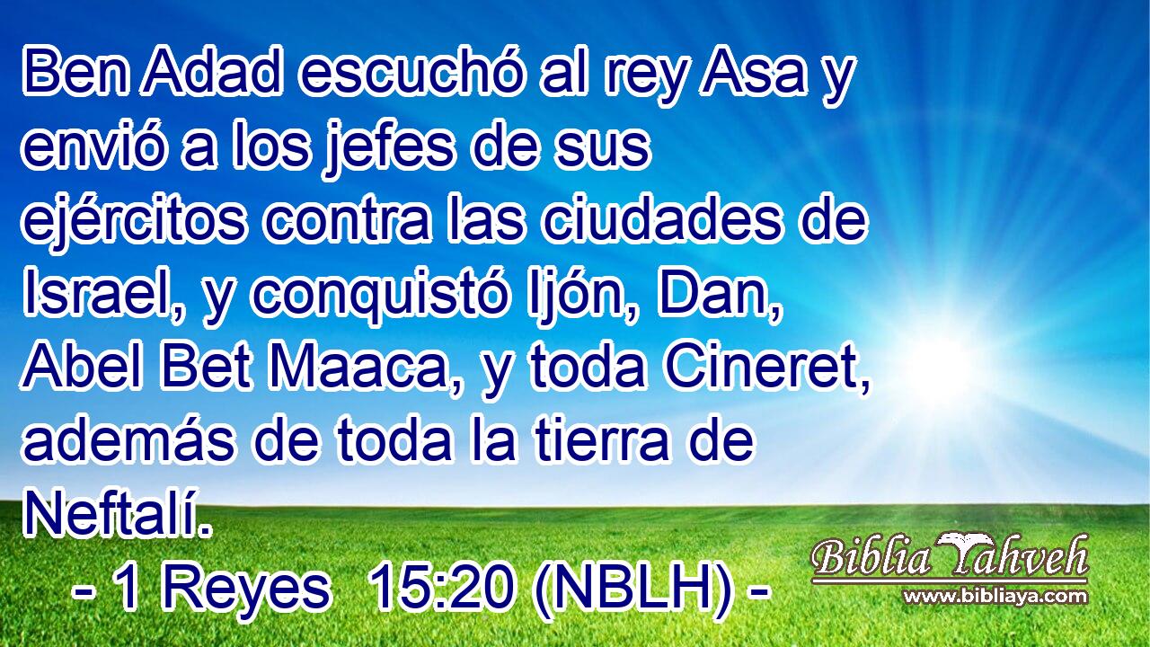 Ben Adad escuchó al rey Asa y envió a los jefes de sus ejércitos contra las ciudades de Israel, y conquistó Ijón, Dan, Abel Bet Maaca, y toda Cineret, además de toda la tierra de Neftalí. 