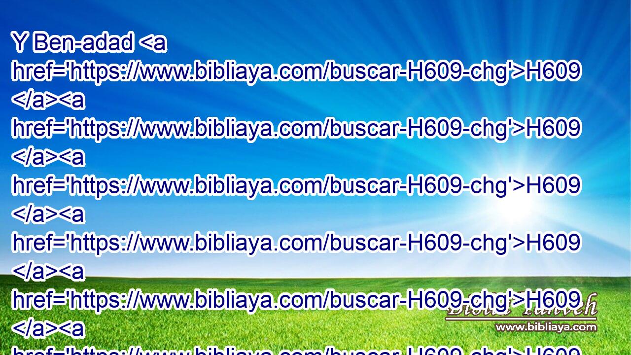Y Ben-adad H609 H609 H609 H609 H609 H609 H609 H609  consintió H8085  H1130 con H413 PU el rey H4428 H Asa, H609 H609 H609 H609 H609 H609 H609 H609 H609  y envió H7971  • los príncipes H8269  de los ejércitos H2428 H que H834 XN tenía contra H5921 Pu las ciudades H5892  de Israel, H3478  y conquistó H5221  • Ijón, H609 H609 H609 H609 H609 H609 H609 H609 H609 H5859  • • Dan, H1