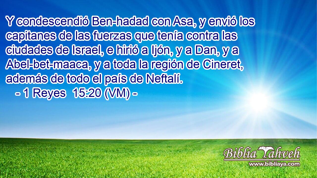  Y condescendió Ben-hadad con Asa, y envió los capitanes de las fuerzas que tenía contra las ciudades de Israel, e hirió a Ijón, y a Dan, y a Abel-bet-maaca, y a toda la región de Cineret, además de todo el país de Neftalí. 