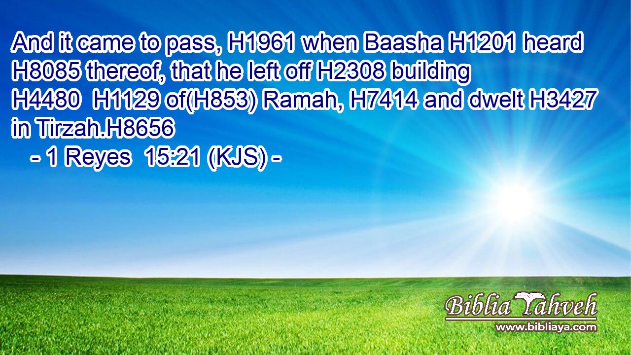 And it came to pass, H1961 when Baasha H1201 heard H8085 thereof, that he left off H2308 building H4480  H1129 of(H853) Ramah, H7414 and dwelt H3427 in Tirzah.H8656