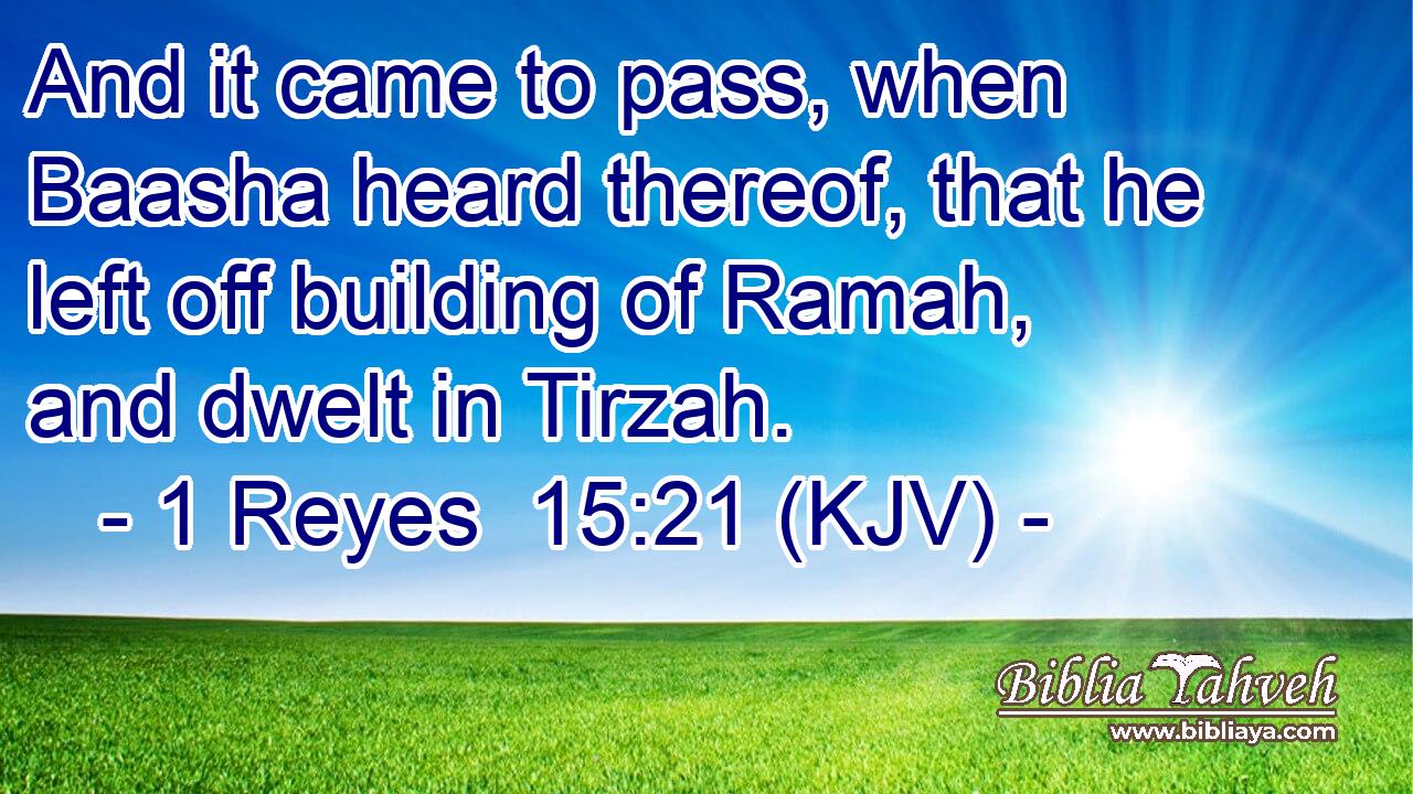 And it came to pass, when Baasha heard thereof, that he left off building of Ramah, and dwelt in Tirzah.