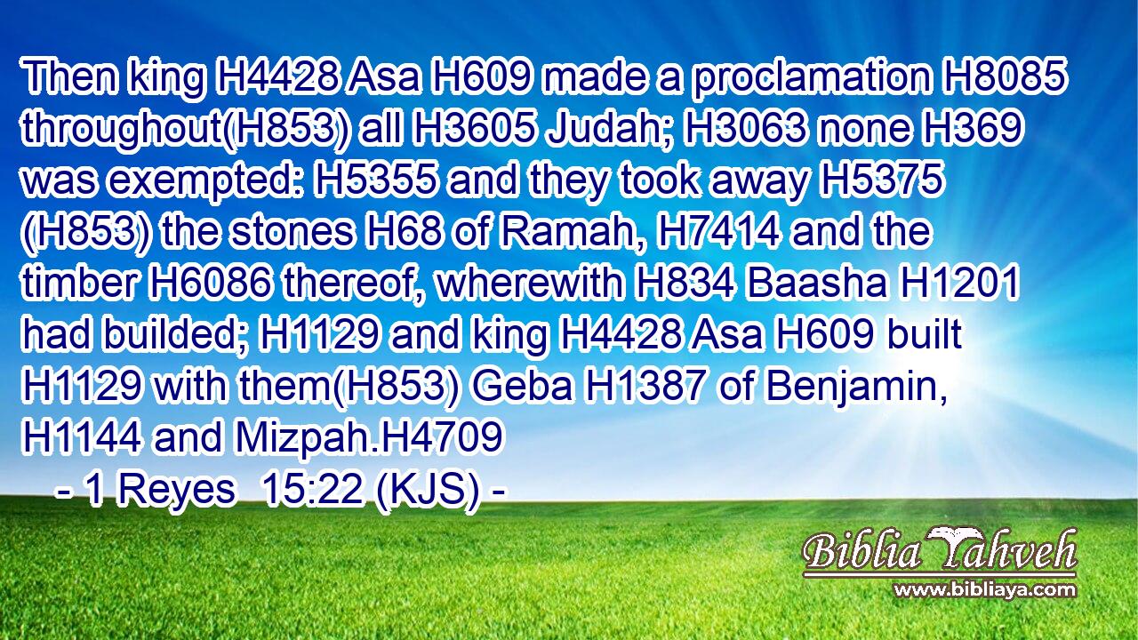 Then king H4428 Asa H609 made a proclamation H8085 throughout(H853) all H3605 Judah; H3063 none H369 was exempted: H5355 and they took away H5375 (H853) the stones H68 of Ramah, H7414 and the timber H6086 thereof, wherewith H834 Baasha H1201 had builded; H1129 and king H4428 Asa H609 built H1129 with them(H853) Geba H1387 of Benjamin, H1144 and Mizpah.H4709