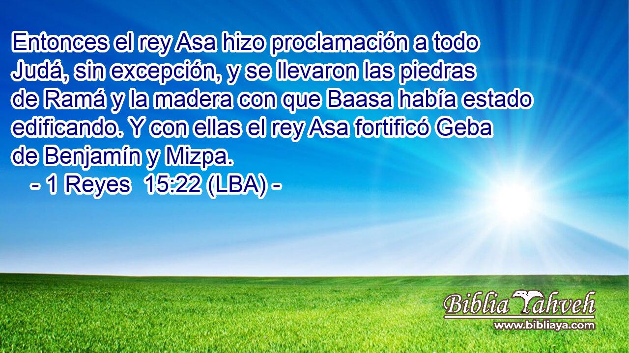 Entonces el rey Asa hizo proclamación a todo Judá, sin excepción, y se llevaron las piedras de Ramá y la madera con que Baasa había estado edificando. Y con ellas el rey Asa fortificó Geba de Benjamín y Mizpa.