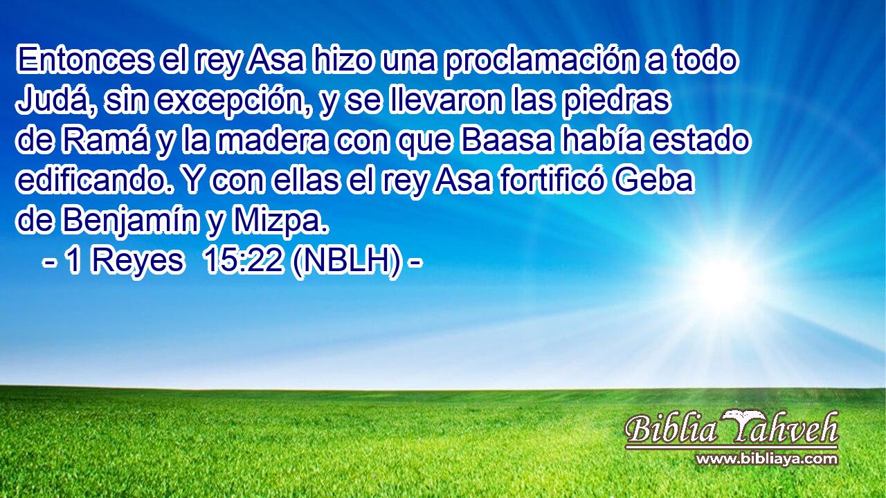  Entonces el rey Asa hizo una proclamación a todo Judá, sin excepción, y se llevaron las piedras de Ramá y la madera con que Baasa había estado edificando. Y con ellas el rey Asa fortificó Geba de Benjamín y Mizpa. 