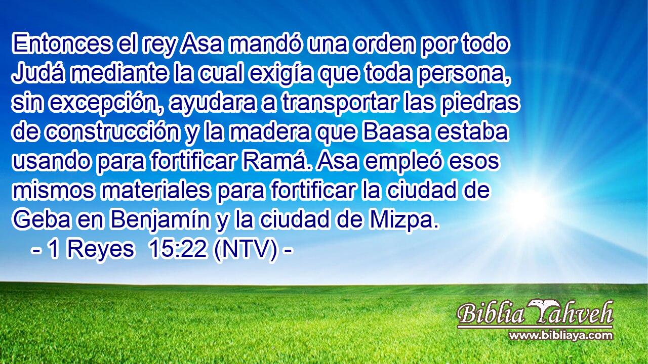 Entonces el rey Asa mandó una orden por todo Judá mediante la cual exigía que toda persona, sin excepción, ayudara a transportar las piedras de construcción y la madera que Baasa estaba usando para fortificar Ramá. Asa empleó esos mismos materiales para fortificar la ciudad de Geba en Benjamín y la ciudad de Mizpa.