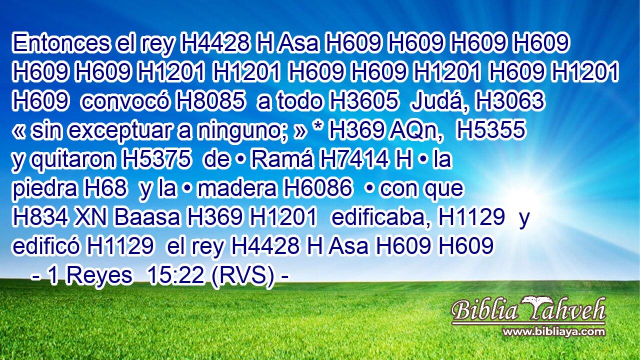 Entonces el rey H4428 H Asa H609 H609 H609 H609 H609 H609 H1201 H1201 H609 H609 H1201 H609 H1201 H609  convocó H8085  a todo H3605  Judá, H3063  « sin exceptuar a ninguno; » * H369 AQn,  H5355 y quitaron H5375  de • Ramá H7414 H • la piedra H68  y la • madera H6086  • con que H834 XN Baasa H369 H1201  edificaba, H1129  y edificó H1129  el rey H4428 H Asa H609 H609