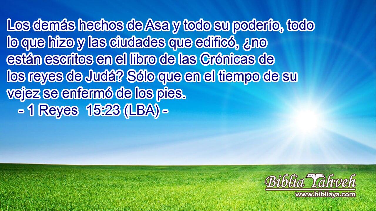 Los demás hechos de Asa y todo su poderío, todo lo que hizo y las ciudades que edificó, ¿no están escritos en el libro de las Crónicas de los reyes de Judá? Sólo que en el tiempo de su vejez se enfermó de los pies.